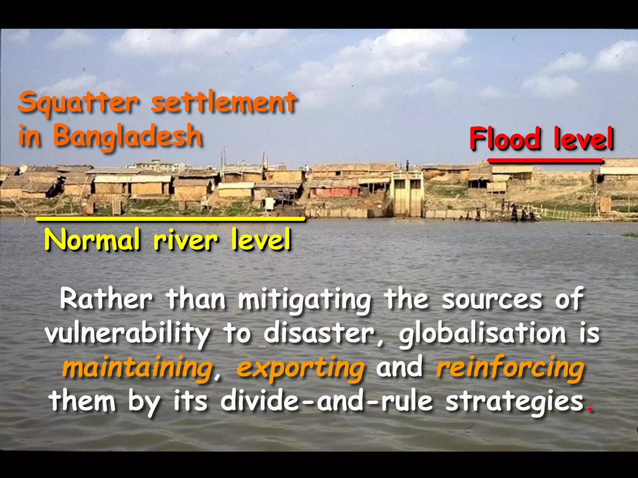 Squatter settlement
in Bangladesh Flood level
Normal river level
Rather than mitigating the sources of
vulnerability to disaster, globalisation is
maintaining, exporting and reinforcing
them by its divide-and-rule strategies.
 