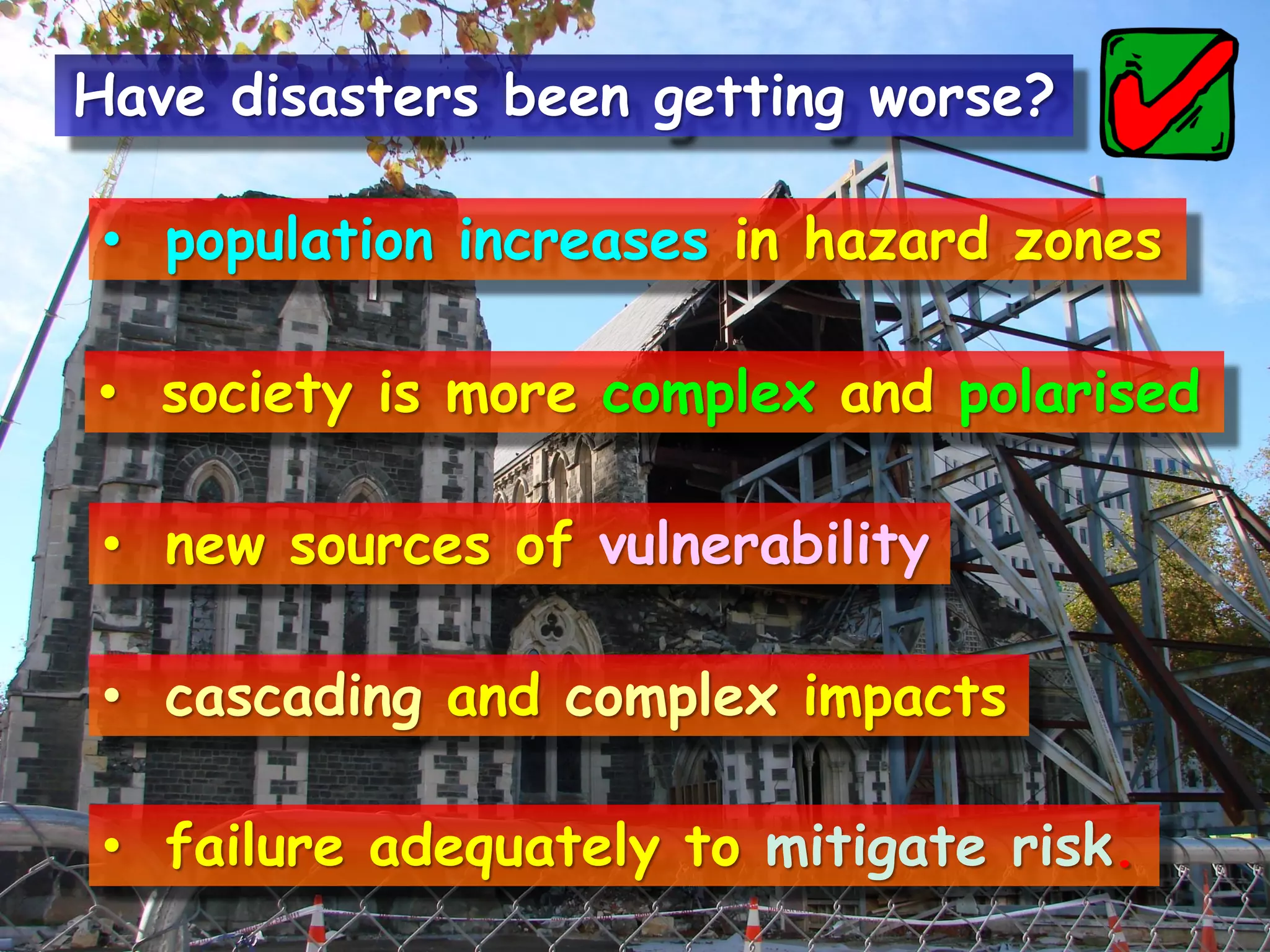 • population increases in hazard zones
• society is more complex and polarised
• new sources of vulnerability
• cascading and complex impacts
• failure adequately to mitigate risk.
Have disasters been getting worse?
 