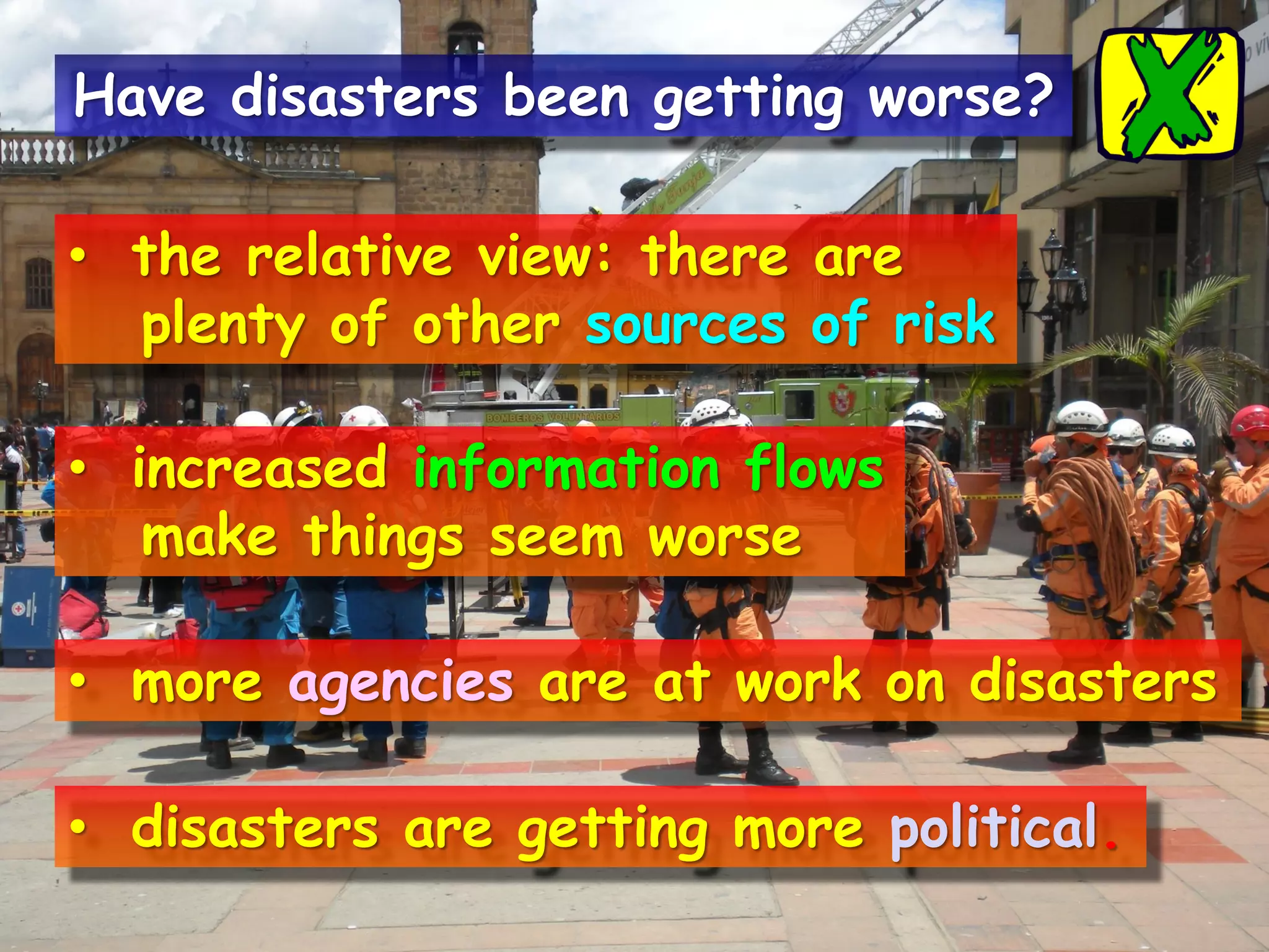 • the relative view: there are
plenty of other sources of risk
• increased information flows
make things seem worse
• more agencies are at work on disasters
• disasters are getting more political.
Have disasters been getting worse?
 