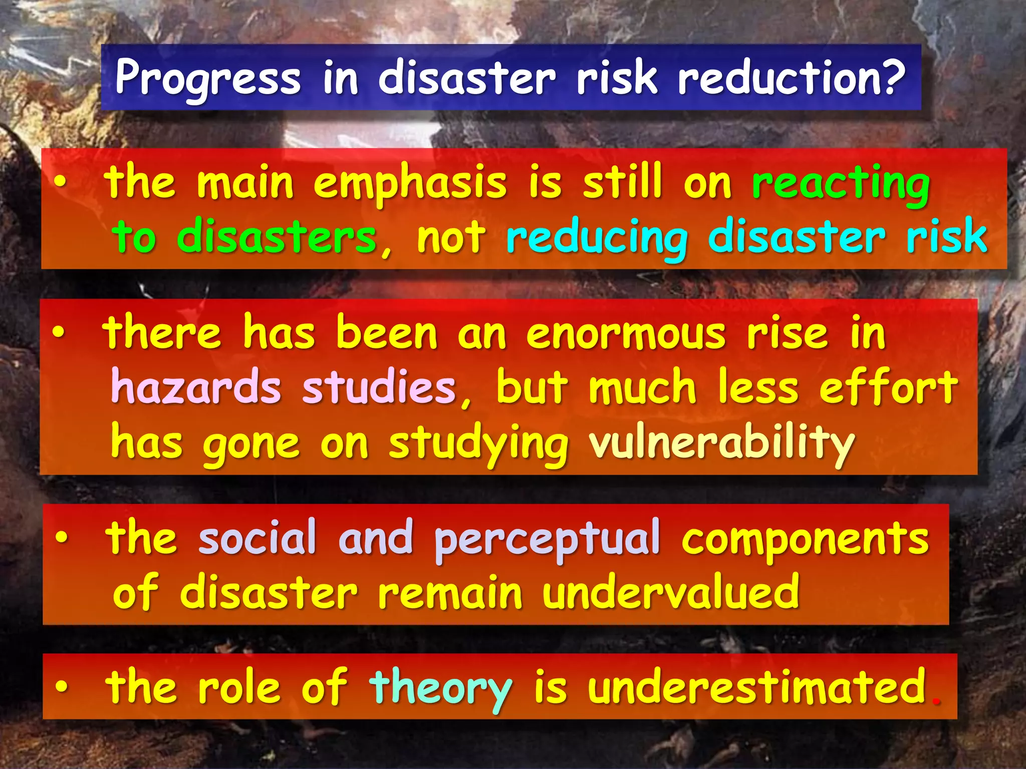 • the main emphasis is still on reacting
to disasters, not reducing disaster risk
• there has been an enormous rise in
hazards studies, but much less effort
has gone on studying vulnerability
• the social and perceptual components
of disaster remain undervalued
• the role of theory is underestimated.
Progress in disaster risk reduction?
 