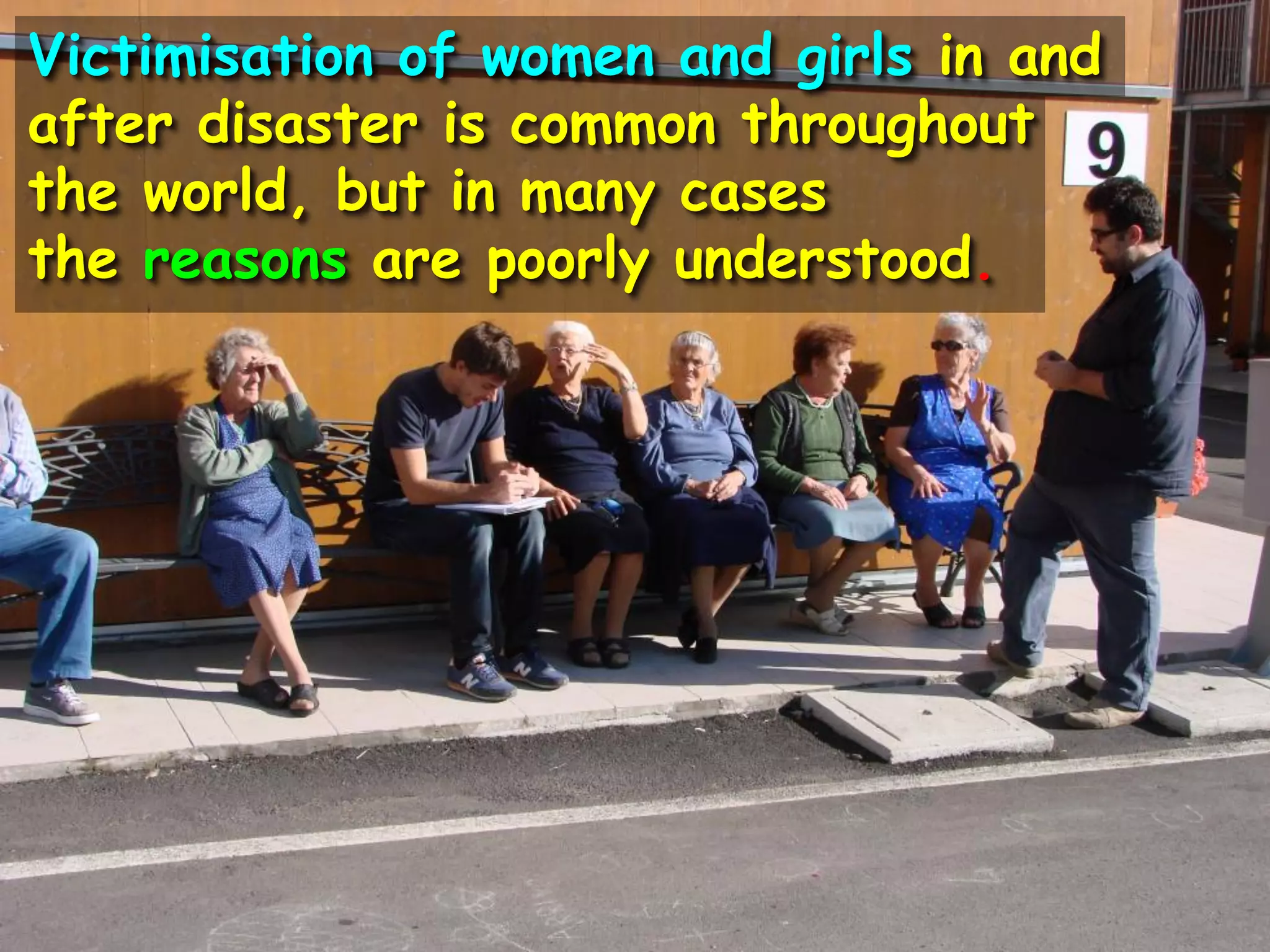 Victimisation of women and girls in and
after disaster is common throughout
the world, but in many cases
the reasons are poorly understood.
 