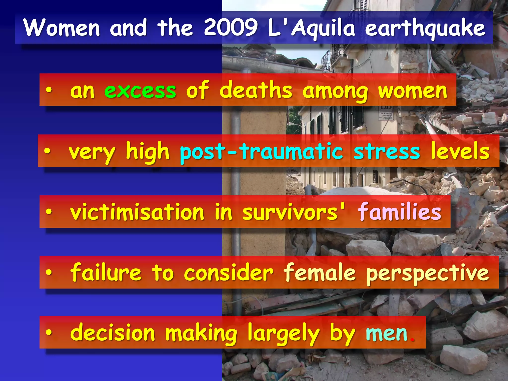 • an excess of deaths among women
• very high post-traumatic stress levels
• victimisation in survivors' families
• failure to consider female perspective
• decision making largely by men.
Women and the 2009 L'Aquila earthquake
 