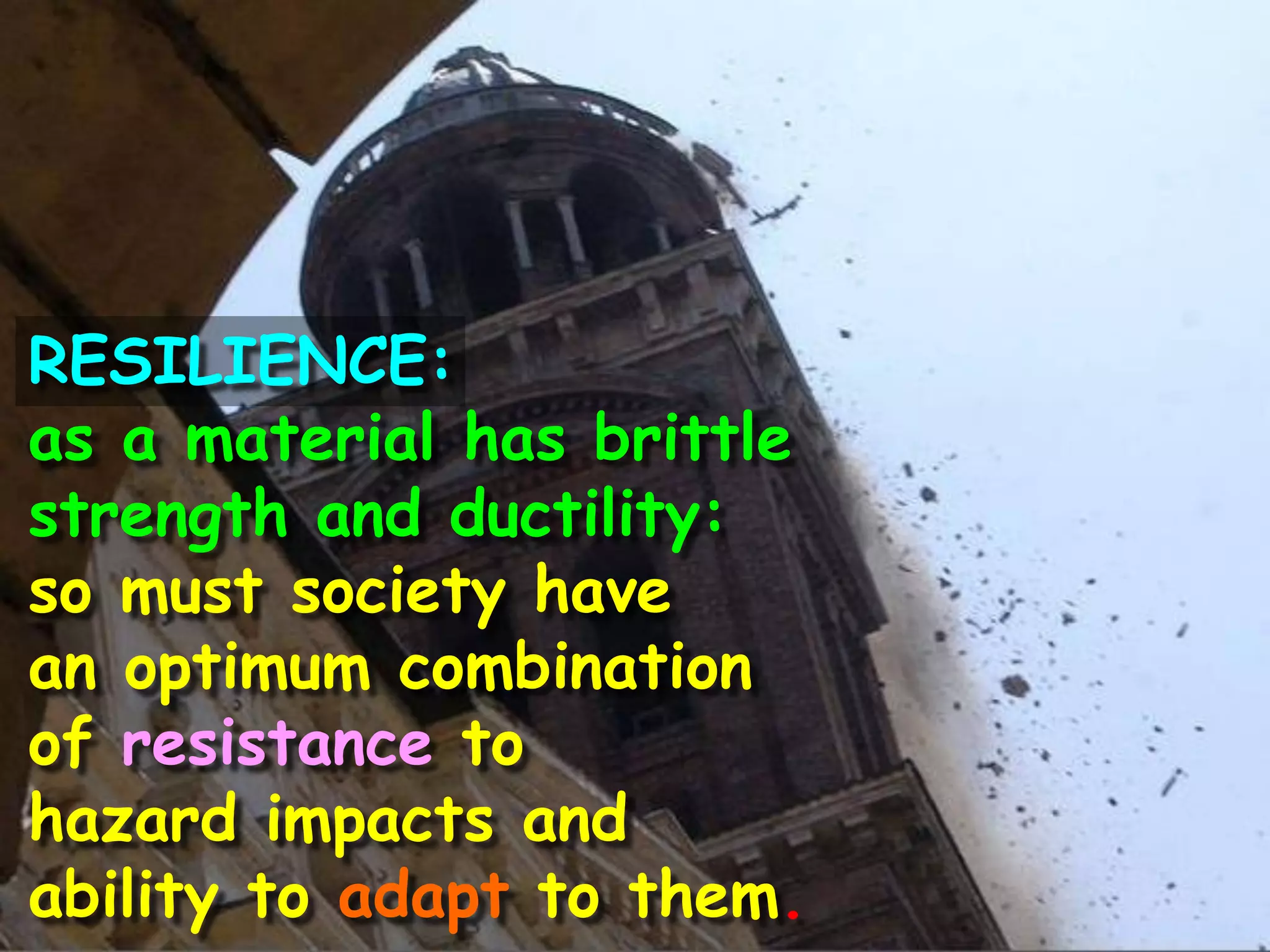 RESILIENCE:
as a material has brittle
strength and ductility:
so must society have
an optimum combination
of resistance to
hazard impacts and
ability to adapt to them.
 