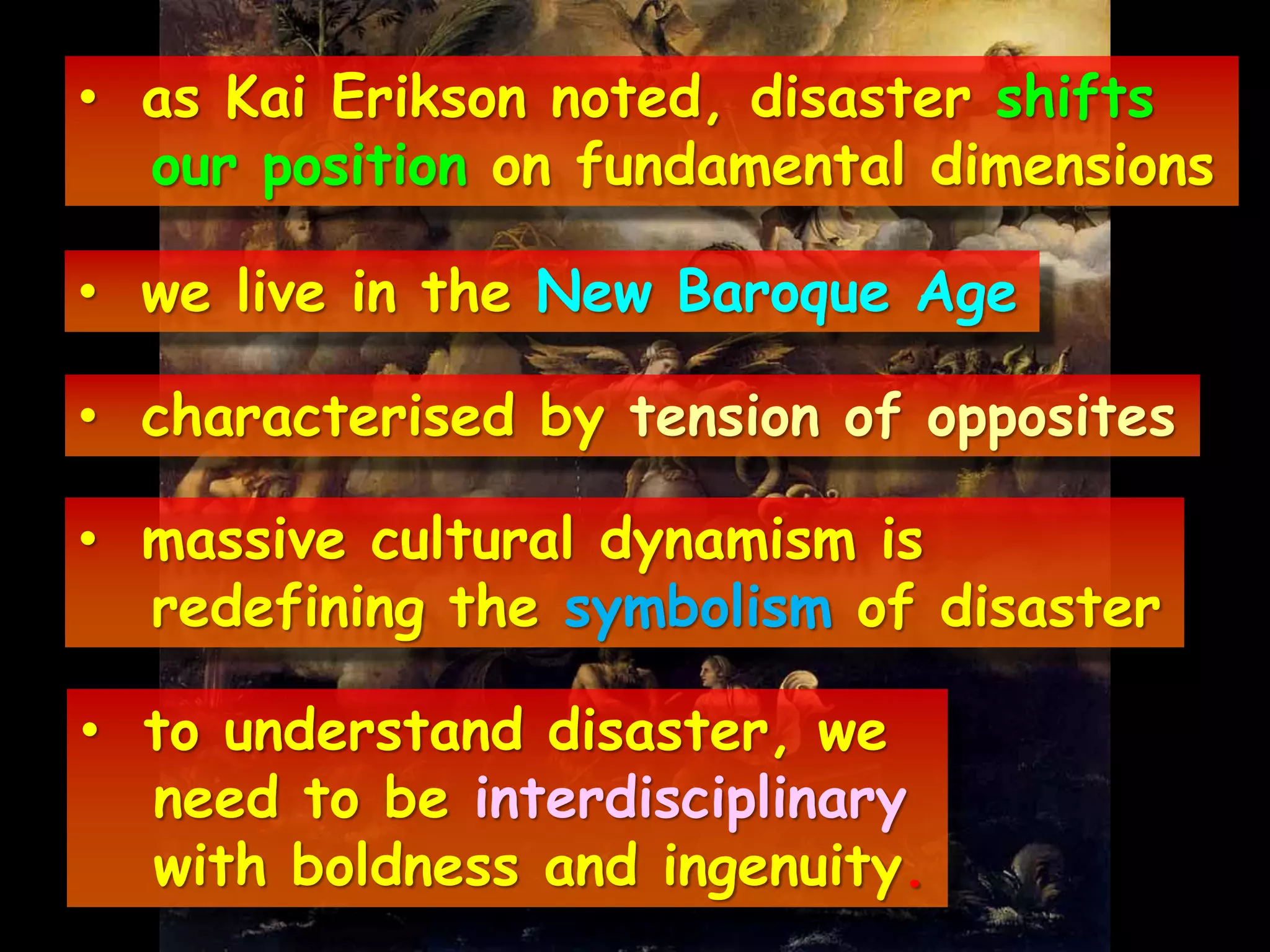 • as Kai Erikson noted, disaster shifts
our position on fundamental dimensions
• we live in the New Baroque Age
• characterised by tension of opposites
• massive cultural dynamism is
redefining the symbolism of disaster
• to understand disaster, we
need to be interdisciplinary
with boldness and ingenuity.
 