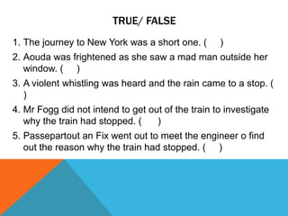 TRUE/ FALSE
1. The journey to New York was a short one. ( )
2. Aouda was frightened as she saw a mad man outside her
window. ( )
3. A violent whistling was heard and the rain came to a stop. (
)
4. Mr Fogg did not intend to get out of the train to investigate
why the train had stopped. ( )
5. Passepartout an Fix went out to meet the engineer o find
out the reason why the train had stopped. ( )
 