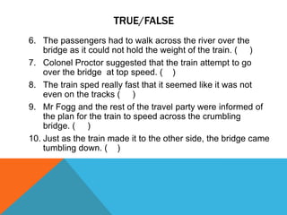 TRUE/FALSE
6. The passengers had to walk across the river over the
bridge as it could not hold the weight of the train. ( )
7. Colonel Proctor suggested that the train attempt to go
over the bridge at top speed. ( )
8. The train sped really fast that it seemed like it was not
even on the tracks ( )
9. Mr Fogg and the rest of the travel party were informed of
the plan for the train to speed across the crumbling
bridge. ( )
10. Just as the train made it to the other side, the bridge came
tumbling down. ( )
 