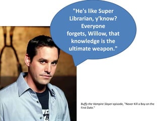 "He's like Super Librarian, y'know? Everyone forgets, Willow, that knowledge is the ultimate weapon."Buffy the Vampire Slayer episode, "Never Kill a Boy on the First Date."