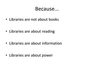 Because...Libraries are not about booksLibraries are about readingLibraries are about informationLibraries are about power