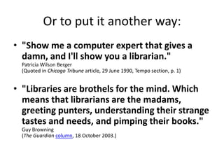 Or to put it another way:"Show me a computer expert that gives a damn, and I'll show you a librarian." Patricia Wilson Berger (Quoted in Chicago Tribune article, 29 June 1990, Tempo section, p. 1)"Libraries are brothels for the mind. Which means that librarians are the madams, greeting punters, understanding their strange tastes and needs, and pimping their books."Guy Browning(The Guardiancolumn, 18 October 2003.)