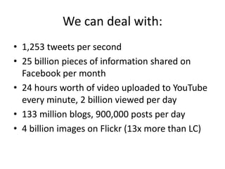 We can deal with:1,253 tweets per second25 billion pieces of information shared on Facebook per month24 hours worth of video uploaded to YouTube every minute, 2 billion viewed per day133 million blogs, 900,000 posts per day4 billion images on Flickr (13x more than LC)