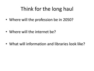 Think for the long haulWhere will the profession be in 2050?Where will the internet be?What will information and libraries look like?