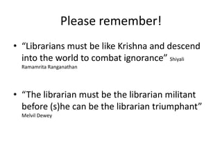 Please remember!“Librarians must be like Krishna and descend into the world to combat ignorance” ShiyaliRamamritaRanganathan“The librarian must be the librarian militant before (s)he can be the librarian triumphant” Melvil Dewey