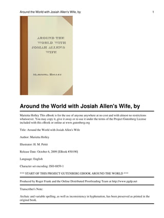 Around the World with Josiah Allen's Wife, by                                                                  1




Around the World with Josiah Allen's Wife, by
Marietta Holley This eBook is for the use of anyone anywhere at no cost and with almost no restrictions
whatsoever. You may copy it, give it away or re-use it under the terms of the Project Gutenberg License
included with this eBook or online at www.gutenberg.org

Title: Around the World with Josiah Allen's Wife

Author: Marietta Holley

Illustrator: H. M. Pettit

Release Date: October 6, 2009 [EBook #30190]

Language: English

Character set encoding: ISO-8859-1

*** START OF THIS PROJECT GUTENBERG EBOOK AROUND THE WORLD ***

Produced by Roger Frank and the Online Distributed Proofreading Team at http://www.pgdp.net

Transcriber's Note:

Archaic and variable spelling, as well as inconsistency in hyphenation, has been preserved as printed in the
original book.
 