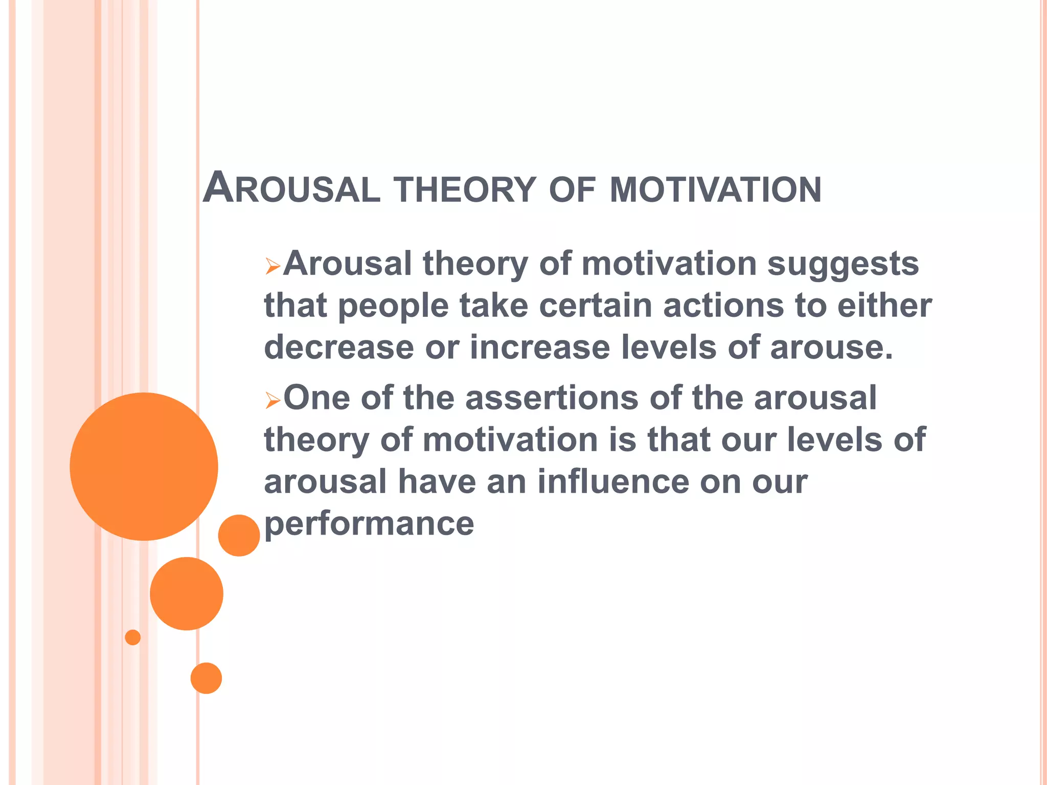 AROUSAL THEORY OF MOTIVATION
Arousal theory of motivation suggests
that people take certain actions to either
decrease or increase levels of arouse.
One of the assertions of the arousal
theory of motivation is that our levels of
arousal have an influence on our
performance