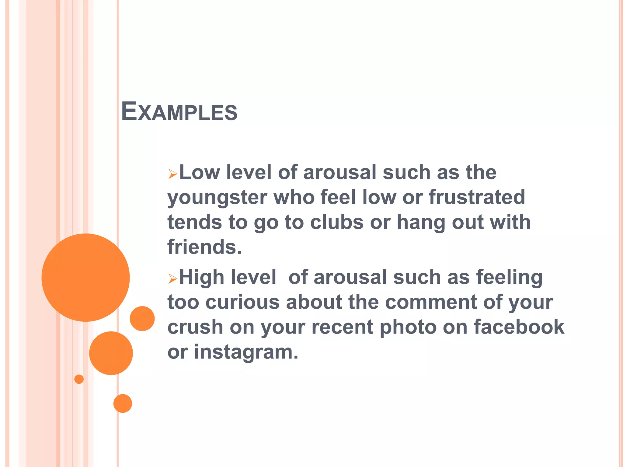 EXAMPLES
Low level of arousal such as the
youngster who feel low or frustrated
tends to go to clubs or hang out with
friends.
High level of arousal such as feeling
too curious about the comment of your
crush on your recent photo on facebook
or instagram.