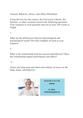 Arousal, Behavior, Stress, and Affect Worksheet
Using the text for this course, the University Library, the
Internet, or other resources answer the following questions.
Your response to each question must be at least 250 words in
length.
1.
What are the differences between physiological and
psychological needs? Provide examples of each in your
response.
2.
What is the relationship between arousal and behavior? Does
this relationship impact performance and affect?
3.
Assess the long-term and short-term effects of stress on the
body, brain, and behavior.
 