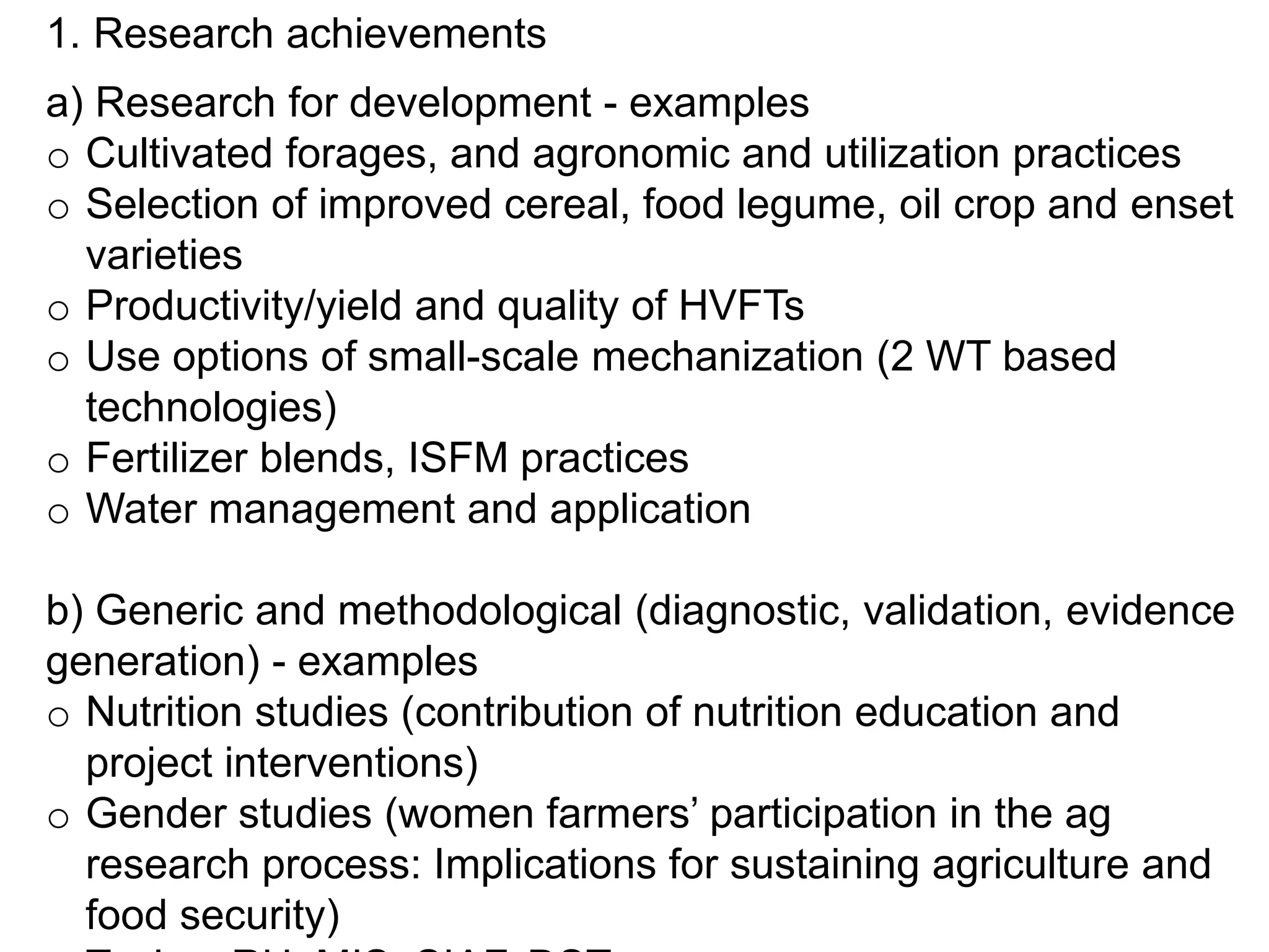 1. Research achievements
a) Research for development - examples
o Cultivated forages, and agronomic and utilization practices
o Selection of improved cereal, food legume, oil crop and enset
varieties
o Productivity/yield and quality of HVFTs
o Use options of small-scale mechanization (2 WT based
technologies)
o Fertilizer blends, ISFM practices
o Water management and application
b) Generic and methodological (diagnostic, validation, evidence
generation) - examples
o Nutrition studies (contribution of nutrition education and
project interventions)
o Gender studies (women farmers’ participation in the ag
research process: Implications for sustaining agriculture and
food security)
 