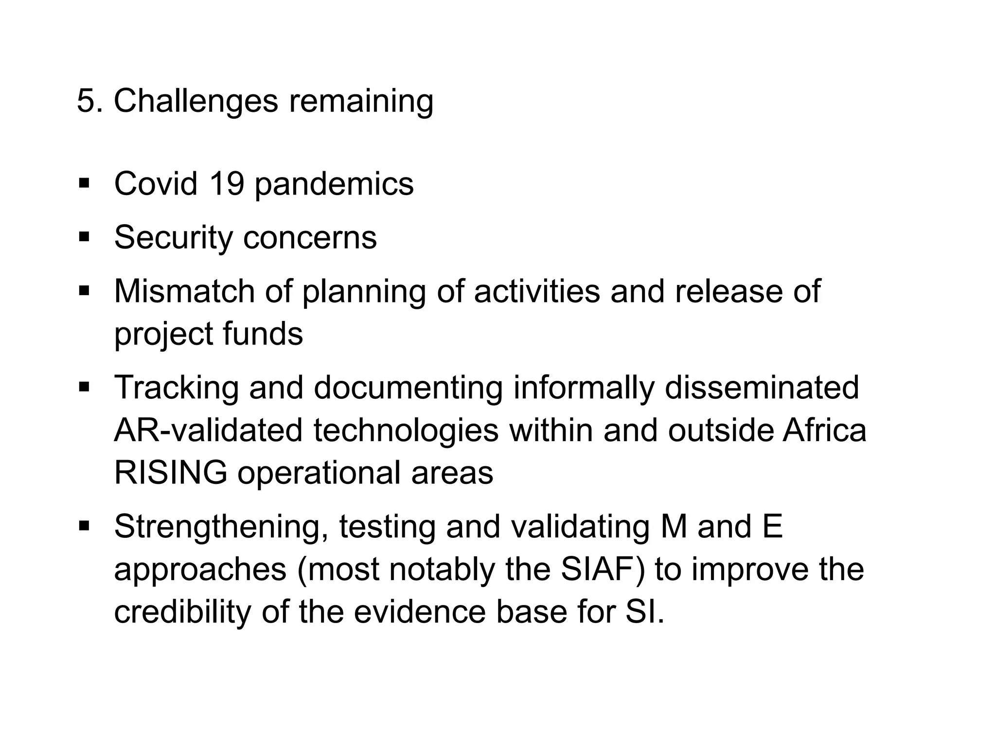5. Challenges remaining
 Covid 19 pandemics
 Security concerns
 Mismatch of planning of activities and release of
project funds
 Tracking and documenting informally disseminated
AR-validated technologies within and outside Africa
RISING operational areas
 Strengthening, testing and validating M and E
approaches (most notably the SIAF) to improve the
credibility of the evidence base for SI.
 