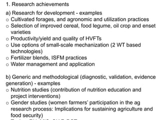 1. Research achievements
a) Research for development - examples
o Cultivated forages, and agronomic and utilization practices
o Selection of improved cereal, food legume, oil crop and enset
varieties
o Productivity/yield and quality of HVFTs
o Use options of small-scale mechanization (2 WT based
technologies)
o Fertilizer blends, ISFM practices
o Water management and application
b) Generic and methodological (diagnostic, validation, evidence
generation) - examples
o Nutrition studies (contribution of nutrition education and
project interventions)
o Gender studies (women farmers’ participation in the ag
research process: Implications for sustaining agriculture and
food security)
 