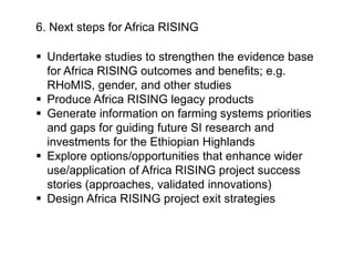 6. Next steps for Africa RISING
 Undertake studies to strengthen the evidence base
for Africa RISING outcomes and benefits; e.g.
RHoMIS, gender, and other studies
 Produce Africa RISING legacy products
 Generate information on farming systems priorities
and gaps for guiding future SI research and
investments for the Ethiopian Highlands
 Explore options/opportunities that enhance wider
use/application of Africa RISING project success
stories (approaches, validated innovations)
 Design Africa RISING project exit strategies
 
