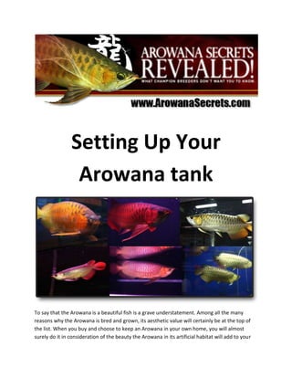 Setting Up Your Arowana tank<br />To say that the Arowana is a beautiful fish is a grave understatement. Among all the many reasons why the Arowana is bred and grown, its aesthetic value will certainly be at the top of the list. When you buy and choose to keep an Arowana in your own home, you will almost surely do it in consideration of the beauty the Arowana in its artificial habitat will add to your house. When setting up your Arowana tank, this should be one of your foremost concerns, this along with the health of the fish and the safety of keeping it in your home.<br />The first step is to choose the Arowana tank. Know exactly where you will display you prized fish and the dimensions of such. Make sure that you will have ample space in which you can set up your tank where it will be relatively safe and away from accidents. Be sure to put it in a place where it can be appreciated by your family and guests at leisure and where it will not be a nuisance or simply crowd the space. The tanks are available in a slew of sizes among which you are sure to find one that will fit your space perfectly. On the off chance that you don’t find one, these tanks are also just as easily custom made to you particular specifications. <br />Next is setting up the habitat in the Arowana tank itself. Designing the interior of the tank is generally the same as doing so for regular aquariums. The only difference being that in the case of an Arowana habitat, you are given leeway to spend more considering the value of your fish. Also, you should consider adding elements that will accentuate and highlight the already beautiful fish that will live in it. You can use several implements when doing this. The use of decorative variously colored lights are also very popular among enthusiasts.<br />The Arowana fish is easy to keep, but hard to master when it comes to bringing out its best colors. Expose your Arowana's true colors using the simplest, laziest but most effective Arowana care techniques from http://www.arowanasecrets.com.<br />If you are starting out on rearing an Arowana, don't forget to grab the quot;
5 Steps to Setting Up Your Arowana Tank - Keeping It Simple, Clean and Quickquot;
 *FREE* report at http://www.arowanasecrets.com that is usually priced at $17.<br />