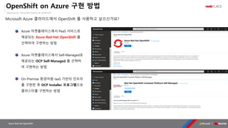 OpenSource, Cloud Best Partner & rockPLACE
Azure Red Hat OpenShift
OpenShift on Azure 구현 방법
▪ Azure 마켓플레이스에서 PaaS 서비스로
제공되는 Azure Red Hat OpenShift 를
선택하여 구현하는 방법
▪ Azure 마켓플레이스에서 Self-Managed로
제공되는 OCP Self-Managed 를 선택하
여 구현하는 방법
▪ On-Premise 환경처럼 IaaS 기반의 인프라
를 구현한 후 OCP Installer 프로그램으로
클러스터를 구현하는 방법
Microsoft Azure 클라이드에서 OpenShift 를 사용하고 싶으신가요?
 