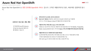 OpenSource, Cloud Best Partner & rockPLACE
Azure Red Hat OpenShift
엔터프라이즈 급 운영, 보안 및 규정 준수
99.9 %의 가용성을 제공하는 업계 최고의 SLA로 신뢰성이 높기 때문에
비즈니스 적으로 Mission Critical 한 애플리케이션 배포에 적합
개발자의 혁신 역량 강화 / Azure 서비스와의 연계
내장된 CI / CD 파이프 라인으로 개발자의 생산성을 향상시킨 다음 MySQL, PostgreSQL,
Redis, Cosmos DB 등과 같은 수백 개의 Azure 서비스에 애플리케이션을 쉽게 연결가능
애플리케이션 요구 변화에 따른 민첩한 확장성
요건에 따른 확장, 몇 분 안에 4 개의 응용 프로그램 노드로 고 가용성 클러스터를
시작한 다음에 응용 프로그램 요구가 변경되면 확장 가능
표준, 높은 Spec의 사양으로 응용 프로그램 노드를 선택 가능
Azure Red Hat OpenShift
Azure Red Hat OpenShift 는 완전 관리형 OpenShift 서비스 입니다. 고객은 애플리케이션 빌드, 배포에만 집중하면 됩니
다.
 