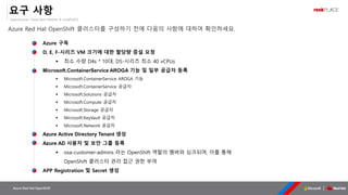 OpenSource, Cloud Best Partner & rockPLACE
Azure Red Hat OpenShift
요구 사항
Azure Red Hat OpenShift 클러스터를 구성하기 전에 다음의 사항에 대하여 확인하세요.
Azure 구독
D, E, F-시리즈 VM 크기에 대한 할당량 증설 요청
▪ 최소 수량 D4s * 10대, DS-시리즈 최소 40 vCPUs
Microsoft.ContainerService AROGA 기능 및 일부 공급자 등록
▪ Microsoft.ContainerService AROGA 기능
▪ Microsoft.ContainerService 공급자
▪ Microsoft.Solutions 공급자
▪ Microsoft.Compute 공급자
▪ Microsoft.Storage 공급자
▪ Microsoft.KeyVault 공급자
▪ Microsoft.Network 공급자
Azure Active Directory Tenant 생성
Azure AD 사용자 및 보안 그룹 등록
▪ osa-customer-admins 라는 OpenShift 역할의 멤버와 싱크되며, 이를 통해
OpenShift 클러스터 관리 접근 권한 부여
APP Registration 및 Secret 생성
 