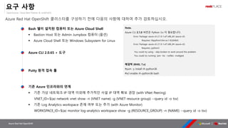 OpenSource, Cloud Best Partner & rockPLACE
Azure Red Hat OpenShift
요구 사항
Azure Red Hat OpenShift 클러스터를 구성하기 전에 다음의 사항에 대하여 추가 검토하십시오.
Bash 쉘이 설치된 컴퓨터 또는 Azure Cloud Shell
▪ Bastion Host 또는 Admin Jumpbox 컴퓨터 (옵션)
▪ Azure Cloud Shell 또는 Windows Subsystem for Linux
Azure CLI 2.0.65 + 도구
Putty 원격 접속 툴
Note.
Azure CLI 2.1.0 버전은 Python 3.x 이 필요합니다.
Error: Package: azure-cli-2.1.0-1.el7.x86_64 (azure-cli)
Requires: libpython3.6m.so.1.0()(64bit)
Error: Package: azure-cli-2.1.0-1.el7.x86_64 (azure-cli)
Requires: python3
You could try using --skip-broken to work around the problem
You could try running: rpm -Va --nofiles –nodigest
해결책 (RHEL 7.x)
#yum -y install rh-python36
#scl enable rh-python36 bash
▪ 기존 가상 네트워크 IP 대역 이외에 추가적인 사설 IP 대역 확보 권장 (with VNet Peering)
VNET_ID=$(az network vnet show -n {VNET name} -g {VNET resource group} --query id -o tsv)
▪ 기존 Log Analytics workspace 존재 여부 또는 추가 (with Azure Monitor)
WORKSPACE_ID=$(az monitor log-analytics workspace show -g {RESOURCE_GROUP} -n {NAME} --query id -o tsv)
 