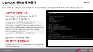 OpenSource, Cloud Best Partner & rockPLACE
Azure Red Hat OpenShift
OpenShift 클러스터 만들기
Azure 포탈의 웹 UI 뿐만아니라 Bash 쉘에서도 azure cli 명령을 사용하여 OpenShift 클러스터를 구현할 수 있습니다.
az group create –name $CLUSTER_NAME –location $LOCATION
az openshift create --resource-group $CLUSTER_NAME --name
$CLUSTER_NAME -l $LOCATION --aad-client-app-id $APPID --aad-client-app-
secret $SECRET --aad-tenant-id $TENANT --customer-admin-group-id $GROUPID
--vnet-prefix $VNET_PREFIX --subnet-prefix $SUBNET_PREFIX --vnet-peer
$VNET_ID --workspace-id $WORKSPACE_ID
az openshift show -n $CLUSTER_NAME -g $CLUSTER_NAME
15분이면 충분합니다.
총 40 vCPUs의 VM(SS)과 Premium Disk를 가진
OpenShift 클러스터가 만들어집니다.
az openshift scale --resource-group $CLUSTER_NAME --name $CLUSTER_NAME
-compute-count <# of node>
Application 노드를 증설하는 데에는
5분 정도면 충분합니다.
 