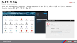 OpenSource, Cloud Best Partner & rockPLACE
Azure Red Hat OpenShift
익숙한 웹 콘솔
Azure Red Hat OpenShift는 OpenShift Container Platform과 완벽히 동일한 사용자 경험을 제공합니다. OpenShift
Container Registry를 동일하게 이용할 수 있습니다.
 