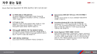OpenSource, Cloud Best Partner & rockPLACE
Azure Red Hat OpenShift
자주 묻는 질문
Azure Red Hat OpenShift 에 대해 궁금하신 점이 있으셨나요?
이미 존재하는 Virtual Network (VNET)에는 ARO를 배포할 수
없고 별도의 VNET에서 구성한 후, Peering을 설정하여 VNET간
통신이 가능하게 구성할 것을 권장합니다.
Namespace 또는 그 안의 Application을 모니터링 할 수 있
습니다. 다만, Prometheus/Grafana로는 Cluster의 상태, 용량
등을 모니터링 할 수 없습니다. 이 경우 Azure Monitor를
사용하실 것을 권장합니다.
네, Open Service Broker for Azure (OSBA)를 지원을 통하여
연계할 수 있습니다.
https://docker-registry.apps.<clustername>.<region>.azmosa.io/
에서 접근 가능합니다. 이외 외부의 다른 도커 레지스트리는 저장
소 내구성, 트래픽 성능을 담보할 수 있는지 꼭 확인하실 필요가
있습니다. 또한 가용성이 보장되는 Azure Container Registry를
Private Repository로 이용할 수 있습니다.
Application Node 만 최대 20대까지 확장 가능합니다. 또한
동일한 Azure Region에서만 확장할 수 있습니다. On-
Premise와의 Hybrid 환경은 제공하지 않습니다.
네, 2020년 03월에 4.3 버전의 ARO가 Public Preview 될
예정입니다. 마켓플레이스에 등록되기 전까지는 스크립트로
구현이 가능합니다.
 