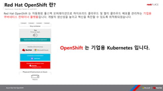 OpenSource, Cloud Best Partner & rockPLACE
Azure Red Hat OpenShift
Red Hat OpenShift 란?
Red Hat OpenShift 는 자동화된 풀스택 오퍼레이션으로 하이브리드 클라우드 및 멀티 클라우드 배포를 관리하는 기업용
쿠버네티스 컨테이너 플랫폼입니다. 개발자 생산성을 높이고 혁신을 촉진할 수 있도록 최적화되었습니다.
OpenShift 는 기업용 Kubernetes 입니다.
 