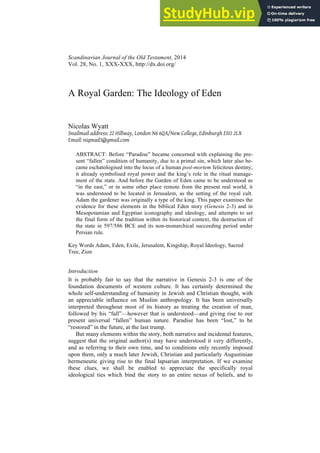 Scandinavian Journal of the Old Testament, 2014
Vol. 28, No. 1, XXX-XXX, http://dx.doi.org/
A Royal Garden: The Ideology of Eden
Nicolas Wyatt
Snailmail address: 22 Hillway, London N6 6QA/New College, Edinburgh EH1 2LX
Email: niqmad3@gmail.com
ABSTRACT: Before “Paradise” became concerned with explaining the pre-
sent “fallen” condition of humanity, due to a primal sin, which later also be-
came eschatologised into the locus of a human post-mortem felicitous destiny,
it already symbolised royal power and the king’s role in the ritual manage-
ment of the state. And before the Garden of Eden came to be understood as
“in the east,” or in some other place remote from the present real world, it
was understood to be located in Jerusalem, as the setting of the royal cult.
Adam the gardener was originally a type of the king. This paper examines the
evidence for these elements in the biblical Eden story (Genesis 2-3) and in
Mesopotamian and Egyptian iconography and ideology, and attempts to set
the final form of the tradition within its historical context, the destruction of
the state in 597/586 BCE and its non-monarchical succeeding period under
Persian rule.
Key Words Adam, Eden, Exile, Jerusalem, Kingship, Royal Ideology, Sacred
Tree, Zion
Introduction
It is probably fair to say that the narrative in Genesis 2-3 is one of the
foundation documents of western culture. It has certainly determined the
whole self-understanding of humanity in Jewish and Christian thought, with
an appreciable influence on Muslim anthropology. It has been universally
interpreted throughout most of its history as treating the creation of man,
followed by his “fall”—however that is understood—and giving rise to our
present universal “fallen” human nature. Paradise has been “lost,” to be
“restored” in the future, at the last trump.
But many elements within the story, both narrative and incidental features,
suggest that the original author(s) may have understood it very differently,
and as referring to their own time, and to conditions only recently imposed
upon them, only a much later Jewish, Christian and particularly Augustinian
hermeneutic giving rise to the final lapsarian interpretation. If we examine
these clues, we shall be enabled to appreciate the specifically royal
ideological ties which bind the story to an entire nexus of beliefs, and to
 