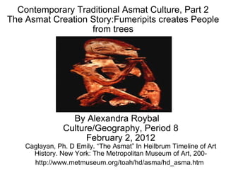 Contemporary Traditional Asmat Culture, Part 2 The Asmat Creation Story:Fumeripits creates People from trees By Alexandra Roybal Culture/Geography, Period 8 February 2, 2012 Caglayan, Ph. D Emily. “The Asmat” In Heilbrum Timeline of Art History. New York: The Metropolitan Museum of Art, 200-http://www.metmuseum.org/toah/hd/asma/hd_asma.htm   