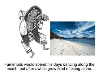 Fumeripits would spend his days dancing along the beach, but after awhile grew tired of bieng alone. 