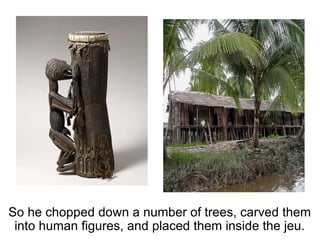So he chopped down a number of trees, carved them into human figures, and placed them inside the jeu. 