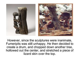 However, since the sculptures were inanimate, Fumeripits was still unhappy. He then decided to create a drum, and chopped down another tree, hollowed out the center, and stretched a piece of lizard skin over the top. 