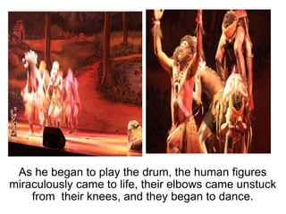 As he began to play the drum, the human figures miraculously came to life, their elbows came unstuck from  their knees, and they began to dance. 