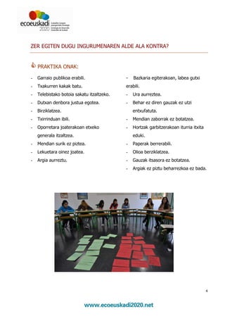ZER EGITEN DUGU INGURUMENAREN ALDE ALA KONTRA?


    PRAKTIKA ONAK:

-   Garraio publikoa erabili.               -   Bazkaria egiterakoan, labea gutxi
-   Txakurren kakak batu.                   erabili.
-   Telebistako botoia sakatu itzaltzeko.   -   Ura aurreztea.
-   Dutxan denbora justua egotea.           -   Behar ez diren gauzak ez utzi
-   Birziklatzea.                               entxufatuta.
-   Txirrinduan ibili.                      -   Mendian zaborrak ez botatzea.
-   Oporretara joaterakoan etxeko           -   Hortzak garbitzerakoan iturria itxita
    generala itzaltzea.                         eduki.
-   Mendian surik ez piztea.                -   Paperak berrerabili.
-   Lekuetara oinez joatea.                 -   Olioa berziklatzea.
-   Argia aurreztu.                         -   Gauzak itsasora ez botatzea.
                                            -   Argiak ez piztu beharrezkoa ez bada.




                                                                                        4
 