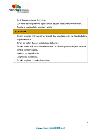 •   Berdintasuna sustatzea denontzat.
•   Guk behar ez ditugunak eta egoera onean dauden ondasunak pobreei eman.
•   Boluntario moduan haiei laguntzen saiatu.

OROKORRAK

•   Beraien herrietan enpresak sortu, janariak diru-laguntzak eman eta hauekin batera
    lanpostuak sortu.
•   Bertan lan egiten dutenei soldata justu bat eman.
•   Bertako produktuak esportatzea beste herri batzuetara (garatuetara) eta irabaziak
    bertako herritarrentzako.
•   Produktu gehiago ekoiztea.
•   Langileak ez esplotatzea.
•   Bertako langileen prestakuntza sustatu.




                                                                                        9
 