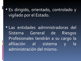Es dirigido, orientado, controlado y vigilado por el Estado. Las entidades administradoras del Sistema General de Riesgos Profesionales tendrán a su cargo la afiliación al sistema y la administración del mismo. 