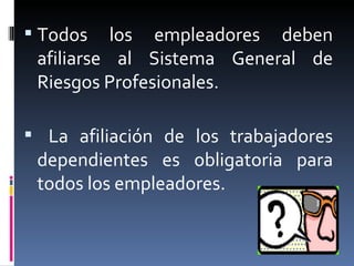 Todos los empleadores deben afiliarse al Sistema General de Riesgos Profesionales. La afiliación de los trabajadores dependientes es obligatoria para todos los empleadores. 