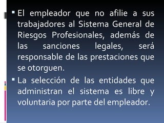 El empleador que no afilie a sus trabajadores al Sistema General de Riesgos Profesionales, además de las sanciones legales, será responsable de las prestaciones que se otorguen. La selección de las entidades que administran el sistema es libre y voluntaria por parte del empleador. 