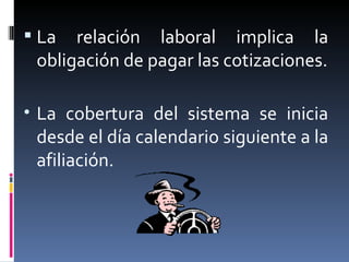 La relación laboral implica la obligación de pagar las cotizaciones. La cobertura del sistema se inicia desde el día calendario siguiente a la afiliación. 