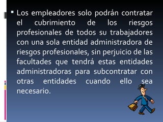 Los empleadores solo podrán contratar el cubrimiento de los riesgos profesionales de todos su trabajadores con una sola entidad administradora de riesgos profesionales, sin perjuicio de las facultades que tendrá estas entidades administradoras para subcontratar con otras entidades cuando ello sea necesario. 