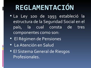 REGLAMENTACIÓN   La Ley 100 de 1993 estableció la estructura de la Seguridad Social en el país, la cual consta de tres componentes como son: El Régimen de Pensiones La Atención en Salud El Sistema General de Riesgos Profesionales. 