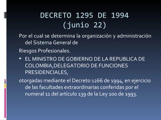DECRETO 1295 DE 1994 (junio 22) Por el cual se determina la organización y administración del Sistema General de Riesgos Profesionales. EL MINISTRO DE GOBIERNO DE LA REPUBLICA DE COLOMBIA,DELEGATORIO DE FUNCIONES PRESIDENCIALES, otorgadas mediante el Decreto 1266 de 1994, en ejercicio de las facultades extraordinarias conferidas por el numeral 11 del artículo 139 de la Ley 100 de 1993. 