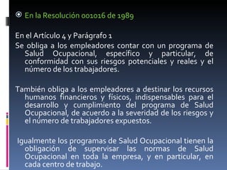 En la Resolución 001016 de 1989  En el Artículo 4 y Parágrafo 1 Se obliga a los empleadores contar con un programa de Salud Ocupacional, específico y particular, de conformidad con sus riesgos potenciales y reales y el número de los trabajadores.  También obliga a los empleadores a destinar los recursos humanos financieros y físicos, indispensables para el desarrollo y cumplimiento del programa de Salud Ocupacional, de acuerdo a la severidad de los riesgos y el número de trabajadores expuestos. Igualmente los programas de Salud Ocupacional tienen la obligación de supervisar las normas de Salud Ocupacional en toda la empresa, y en particular, en cada centro de trabajo.  