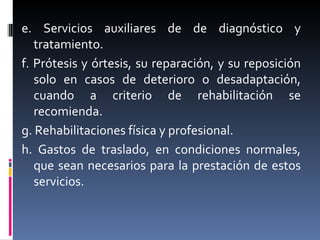 e. Servicios auxiliares de de diagnóstico y tratamiento. f. Prótesis y órtesis, su reparación, y su reposición solo en casos de deterioro o desadaptación, cuando a criterio de rehabilitación se recomienda. g. Rehabilitaciones física y profesional. h. Gastos de traslado, en condiciones normales, que sean necesarios para la prestación de estos servicios. 